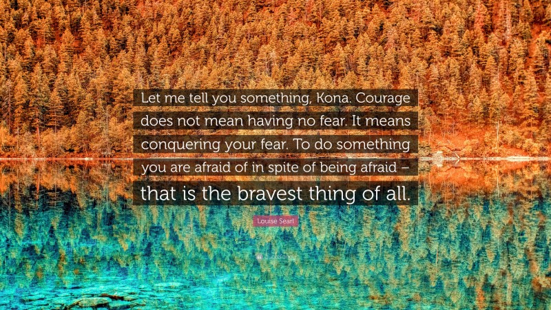 Louise Searl Quote: “Let me tell you something, Kona. Courage does not mean having no fear. It means conquering your fear. To do something you are afraid of in spite of being afraid – that is the bravest thing of all.”