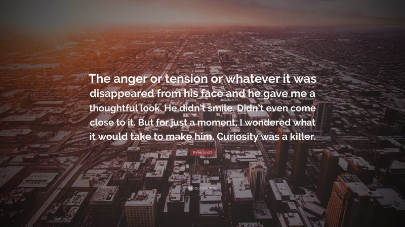 Kylie Scott Quote: “The anger or tension or whatever it was disappeared from his face and he gave me a thoughtful look. He didn’t smile. Didn’t even come close to it. But for just a moment, I wondered what it would take to make him. Curiosity was a killer.”