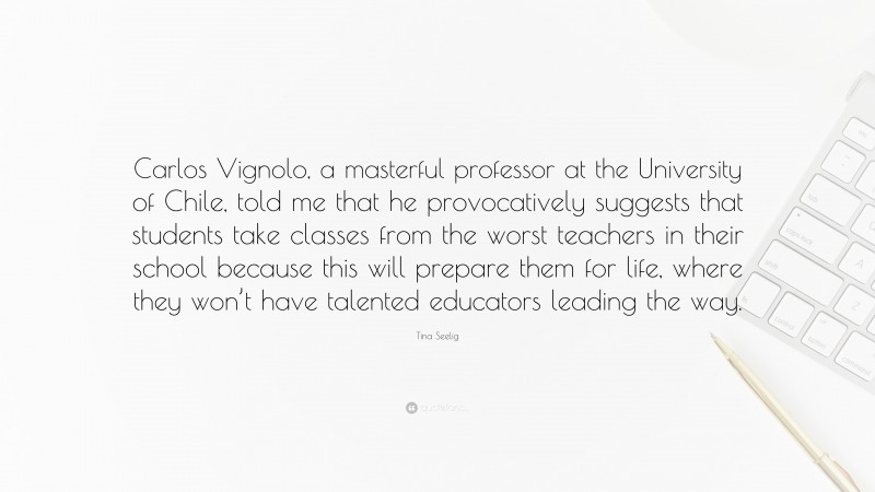 Tina Seelig Quote: “Carlos Vignolo, a masterful professor at the University of Chile, told me that he provocatively suggests that students take classes from the worst teachers in their school because this will prepare them for life, where they won’t have talented educators leading the way.”
