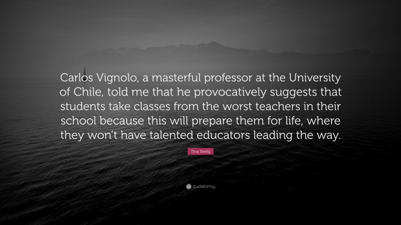 Tina Seelig Quote: “Carlos Vignolo, a masterful professor at the University of Chile, told me that he provocatively suggests that students take classes from the worst teachers in their school because this will prepare them for life, where they won’t have talented educators leading the way.”