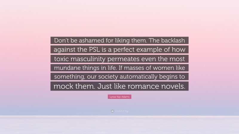 Lyssa Kay Adams Quote: “Don’t be ashamed for liking them. The backlash against the PSL is a perfect example of how toxic masculinity permeates even the most mundane things in life. If masses of women like something, our society automatically begins to mock them. Just like romance novels.”