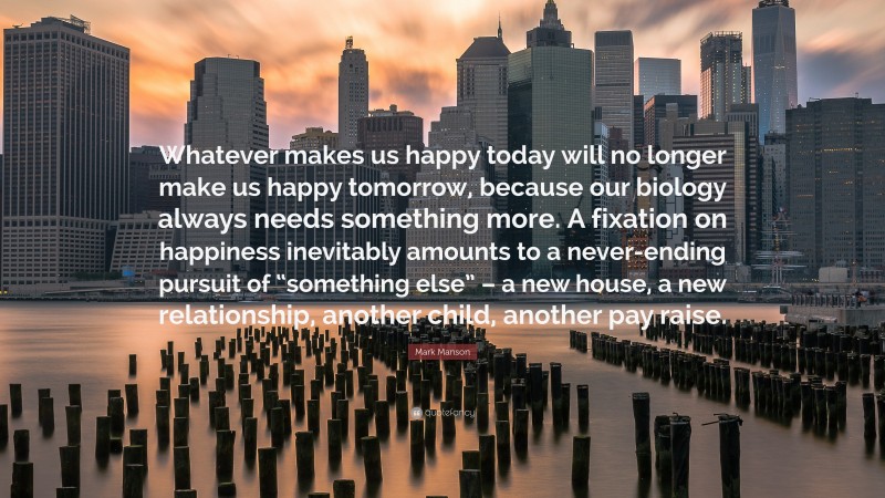 Mark Manson Quote: “Whatever makes us happy today will no longer make us happy tomorrow, because our biology always needs something more. A fixation on happiness inevitably amounts to a never-ending pursuit of “something else” – a new house, a new relationship, another child, another pay raise.”