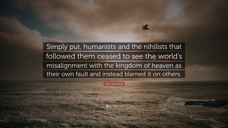 John Strickland Quote: “Simply put, humanists and the nihilists that followed them ceased to see the world’s misalignment with the kingdom of heaven as their own fault and instead blamed it on others.”