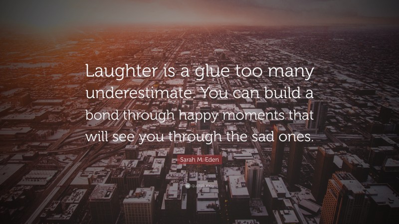 Sarah M. Eden Quote: “Laughter is a glue too many underestimate. You can build a bond through happy moments that will see you through the sad ones.”