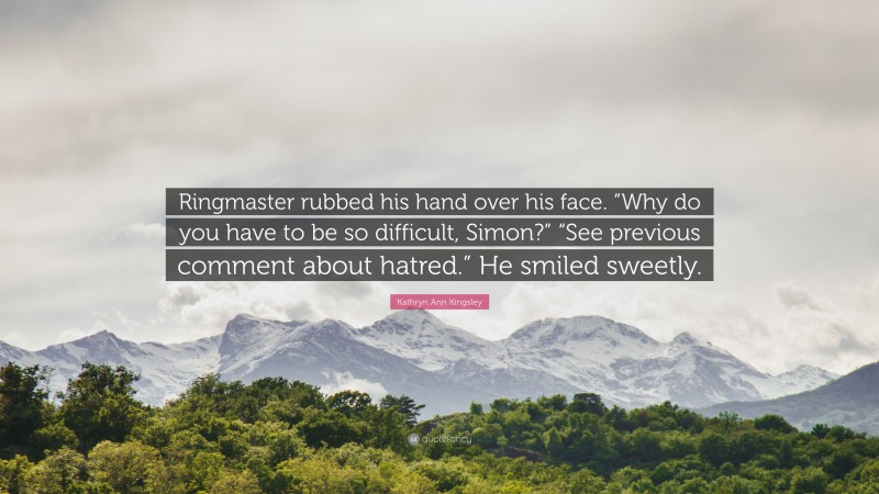 Kathryn Ann Kingsley Quote: “Ringmaster rubbed his hand over his face. “Why do you have to be so difficult, Simon?” “See previous comment about hatred.” He smiled sweetly.”