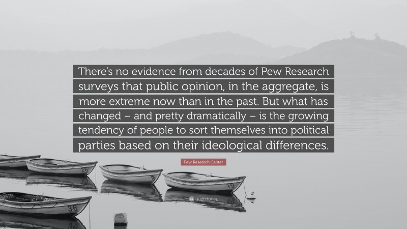 Pew Research Center Quote: “There’s no evidence from decades of Pew Research surveys that public opinion, in the aggregate, is more extreme now than in the past. But what has changed – and pretty dramatically – is the growing tendency of people to sort themselves into political parties based on their ideological differences.”