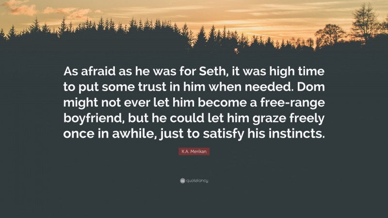 K.A. Merikan Quote: “As afraid as he was for Seth, it was high time to put some trust in him when needed. Dom might not ever let him become a free-range boyfriend, but he could let him graze freely once in awhile, just to satisfy his instincts.”
