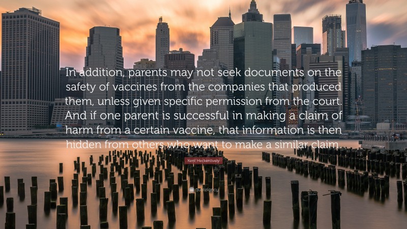 Kent Heckenlively Quote: “In addition, parents may not seek documents on the safety of vaccines from the companies that produced them, unless given specific permission from the court. And if one parent is successful in making a claim of harm from a certain vaccine, that information is then hidden from others who want to make a similar claim.”