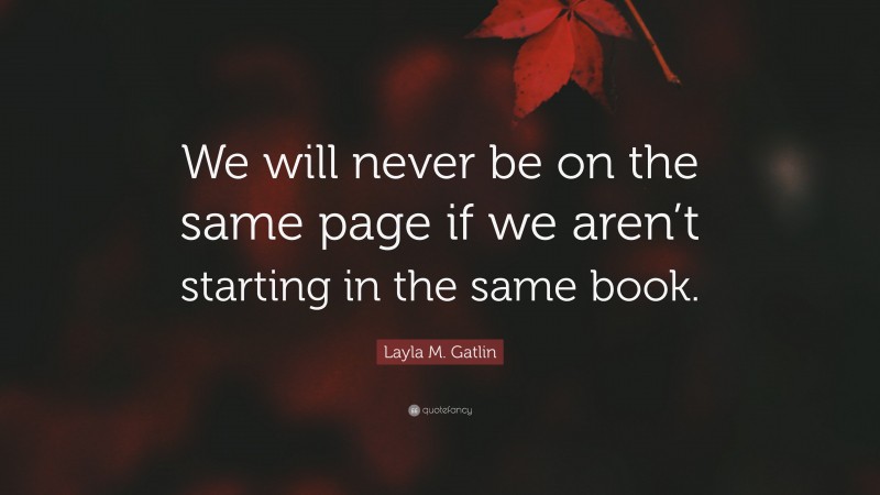 Layla M. Gatlin Quote: “We will never be on the same page if we aren’t starting in the same book.”