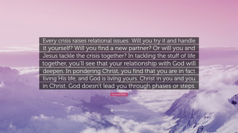 Leonard Sweet Quote: “Every crisis raises relational issues: Will you try it and handle it yourself? Will you find a new partner? Or will you and Jesus tackle the crisis together? In tackling the stuff of life together, you’ll see that your relationship with God will deepen. In pondering Christ, you find that you are in fact living His life, and God is living yours. Christ in you and you in Christ. God doesn’t lead you through phases or steps.”
