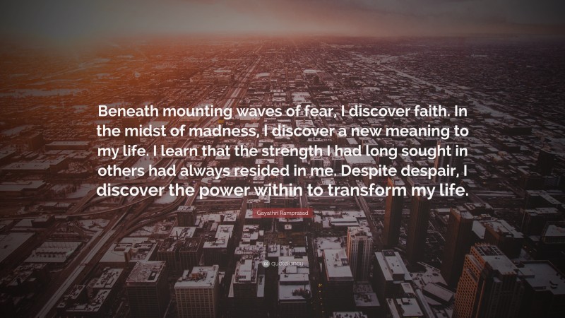Gayathri Ramprasad Quote: “Beneath mounting waves of fear, I discover faith. In the midst of madness, I discover a new meaning to my life. I learn that the strength I had long sought in others had always resided in me. Despite despair, I discover the power within to transform my life.”