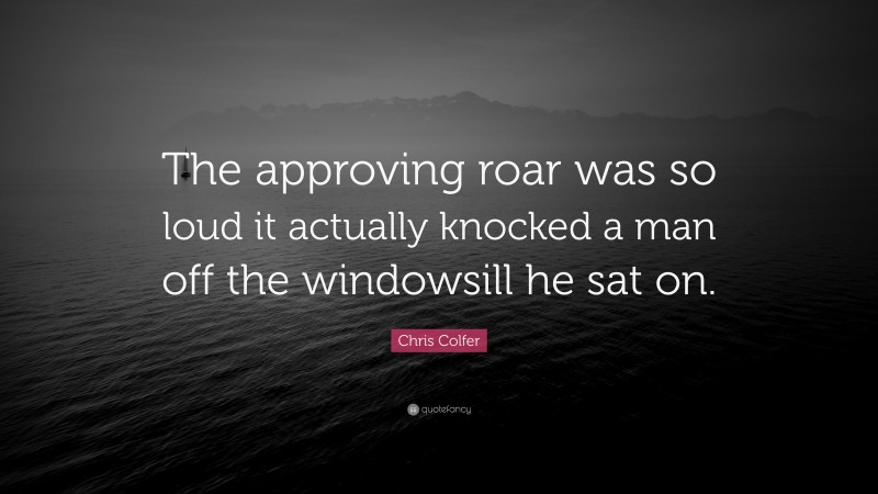 Chris Colfer Quote: “The approving roar was so loud it actually knocked a man off the windowsill he sat on.”