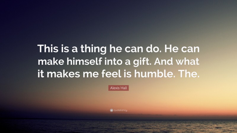 Alexis Hall Quote: “This is a thing he can do. He can make himself into a gift. And what it makes me feel is humble. The.”