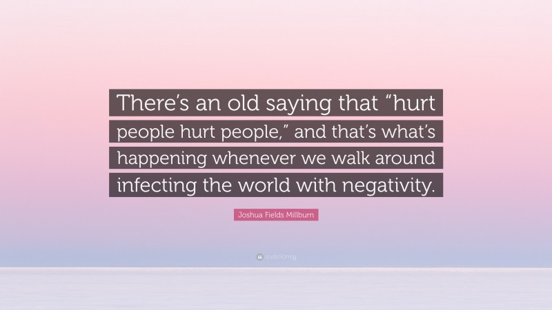 Joshua Fields Millburn Quote: “There’s an old saying that “hurt people hurt people,” and that’s what’s happening whenever we walk around infecting the world with negativity.”