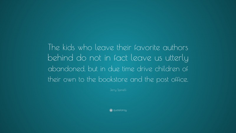 Jerry Spinelli Quote: “The kids who leave their favorite authors behind do not in fact leave us utterly abandoned, but in due time drive children of their own to the bookstore and the post office.”