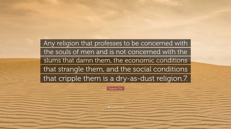 Eugene Cho Quote: “Any religion that professes to be concerned with the souls of men and is not concerned with the slums that damn them, the economic conditions that strangle them, and the social conditions that cripple them is a dry-as-dust religion.7.”