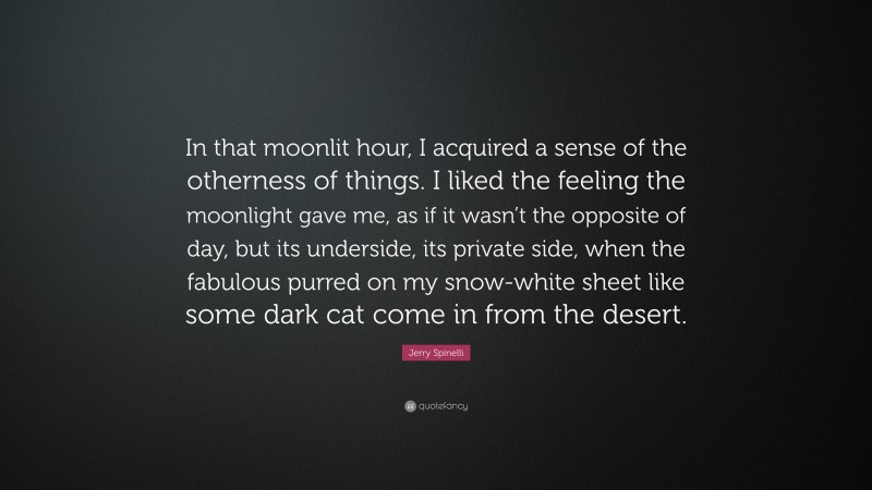 Jerry Spinelli Quote: “In that moonlit hour, I acquired a sense of the otherness of things. I liked the feeling the moonlight gave me, as if it wasn’t the opposite of day, but its underside, its private side, when the fabulous purred on my snow-white sheet like some dark cat come in from the desert.”