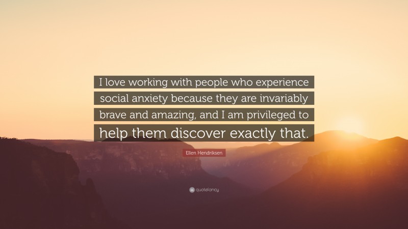 Ellen Hendriksen Quote: “I love working with people who experience social anxiety because they are invariably brave and amazing, and I am privileged to help them discover exactly that.”
