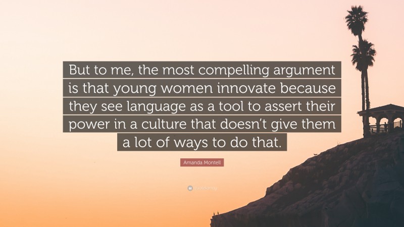 Amanda Montell Quote: “But to me, the most compelling argument is that young women innovate because they see language as a tool to assert their power in a culture that doesn’t give them a lot of ways to do that.”