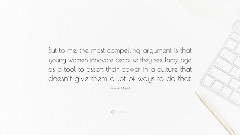 Amanda Montell Quote: “But to me, the most compelling argument is that young women innovate because they see language as a tool to assert their power in a culture that doesn’t give them a lot of ways to do that.”