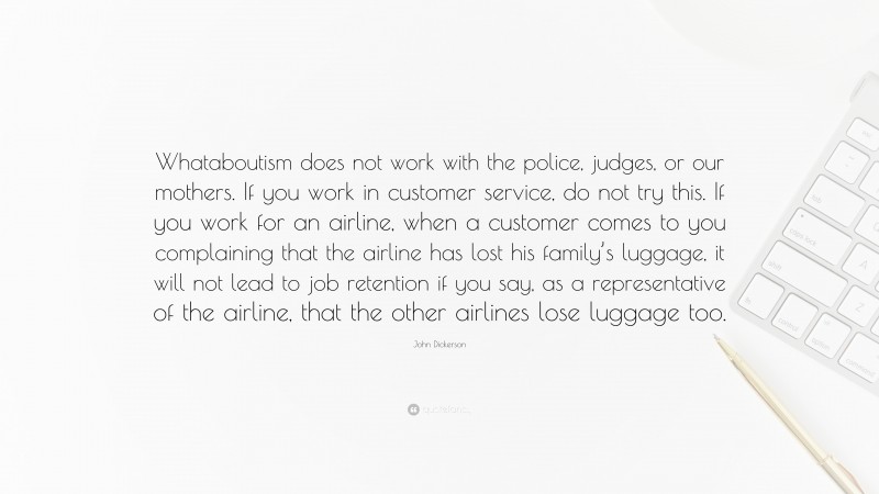 John Dickerson Quote: “Whataboutism does not work with the police, judges, or our mothers. If you work in customer service, do not try this. If you work for an airline, when a customer comes to you complaining that the airline has lost his family’s luggage, it will not lead to job retention if you say, as a representative of the airline, that the other airlines lose luggage too.”