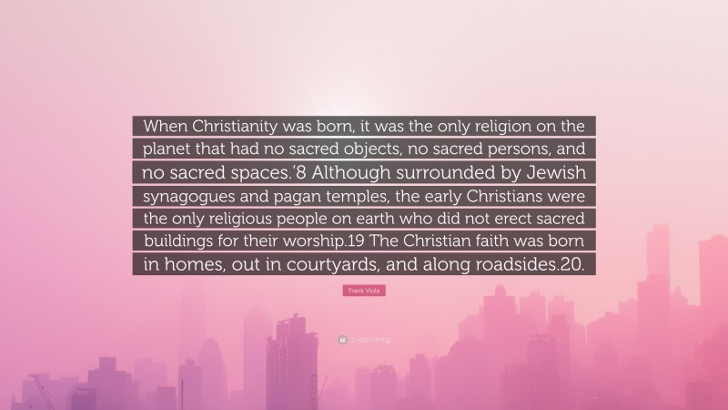 Frank Viola Quote: “When Christianity was born, it was the only religion on the planet that had no sacred objects, no sacred persons, and no sacred spaces.’8 Although surrounded by Jewish synagogues and pagan temples, the early Christians were the only religious people on earth who did not erect sacred buildings for their worship.19 The Christian faith was born in homes, out in courtyards, and along roadsides.20.”