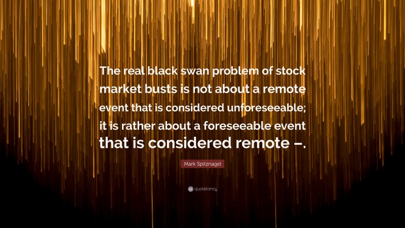 Mark Spitznagel Quote: “The real black swan problem of stock market busts is not about a remote event that is considered unforeseeable; it is rather about a foreseeable event that is considered remote –.”