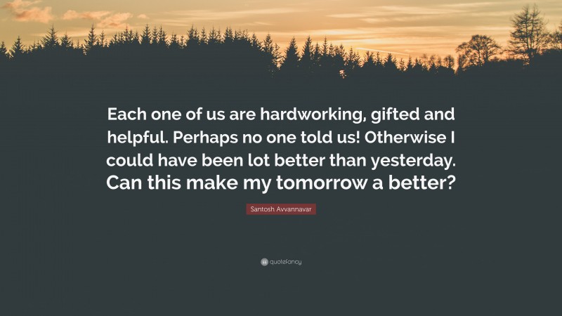 Santosh Avvannavar Quote: “Each one of us are hardworking, gifted and helpful. Perhaps no one told us! Otherwise I could have been lot better than yesterday. Can this make my tomorrow a better?”