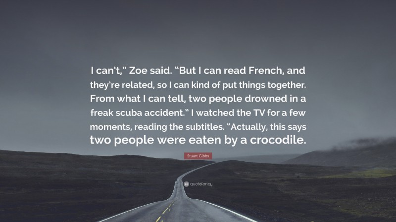 Stuart Gibbs Quote: “I can’t,” Zoe said. “But I can read French, and they’re related, so I can kind of put things together. From what I can tell, two people drowned in a freak scuba accident.” I watched the TV for a few moments, reading the subtitles. “Actually, this says two people were eaten by a crocodile.”