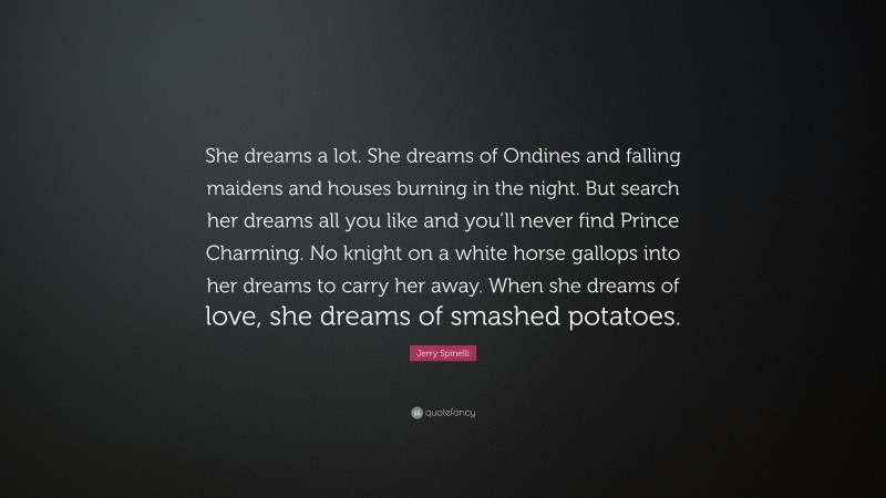 Jerry Spinelli Quote: “She dreams a lot. She dreams of Ondines and falling maidens and houses burning in the night. But search her dreams all you like and you’ll never find Prince Charming. No knight on a white horse gallops into her dreams to carry her away. When she dreams of love, she dreams of smashed potatoes.”