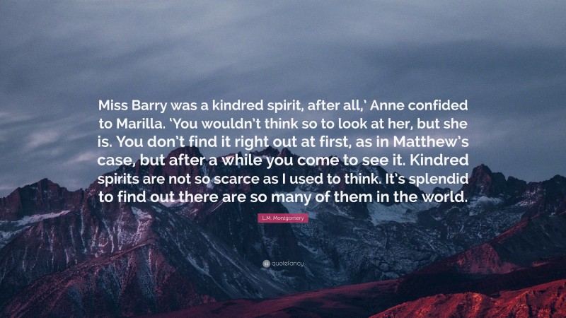 L.M. Montgomery Quote: “Miss Barry was a kindred spirit, after all,’ Anne confided to Marilla. ‘You wouldn’t think so to look at her, but she is. You don’t find it right out at first, as in Matthew’s case, but after a while you come to see it. Kindred spirits are not so scarce as I used to think. It’s splendid to find out there are so many of them in the world.”