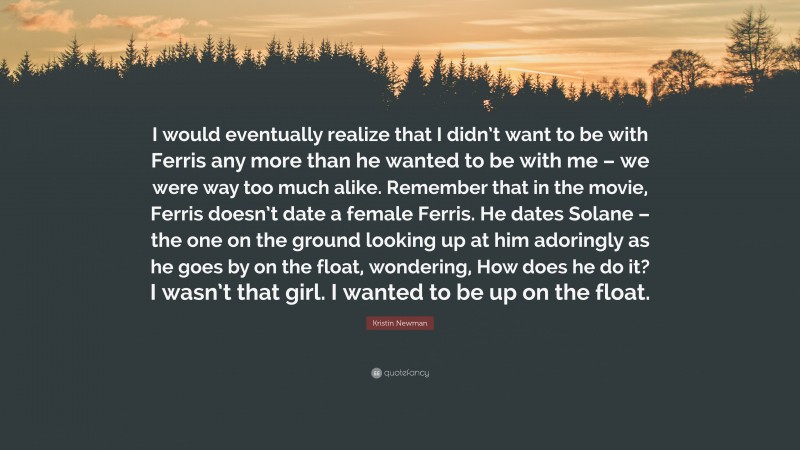 Kristin Newman Quote: “I would eventually realize that I didn’t want to be with Ferris any more than he wanted to be with me – we were way too much alike. Remember that in the movie, Ferris doesn’t date a female Ferris. He dates Solane – the one on the ground looking up at him adoringly as he goes by on the float, wondering, How does he do it? I wasn’t that girl. I wanted to be up on the float.”