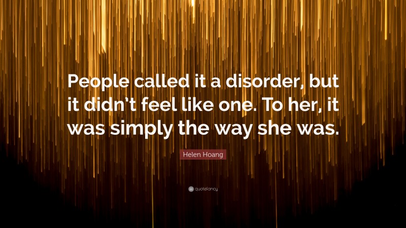 Helen Hoang Quote: “People called it a disorder, but it didn’t feel like one. To her, it was simply the way she was.”