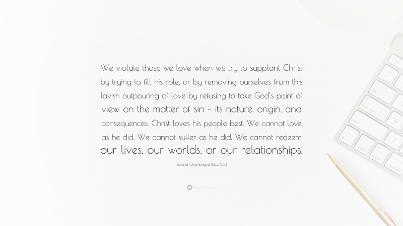 Rosaria Champagne Butterfield Quote: “We violate those we love when we try to supplant Christ by trying to fill his role, or by removing ourselves from this lavish outpouring of love by refusing to take God’s point of view on the matter of sin – its nature, origin, and consequences. Christ loves his people best. We cannot love as he did. We cannot suffer as he did. We cannot redeem our lives, our worlds, or our relationships.”