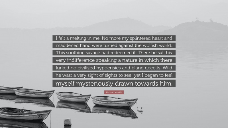 Herman Melville Quote: “I felt a melting in me. No more my splintered heart and maddened hand were turned against the wolfish world. This soothing savage had redeemed it. There he sat, his very indifference speaking a nature in which there lurked no civilized hypocrisies and bland deceits. Wild he was; a very sight of sights to see; yet I began to feel myself mysteriously drawn towards him.”