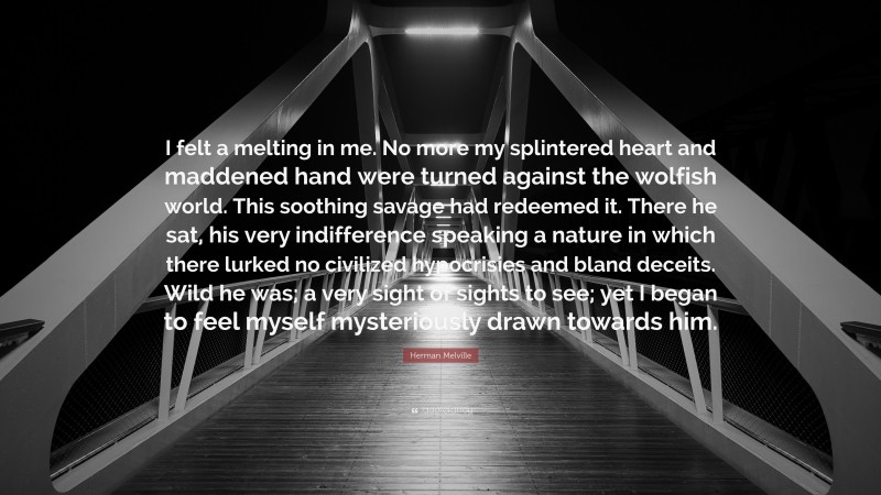Herman Melville Quote: “I felt a melting in me. No more my splintered heart and maddened hand were turned against the wolfish world. This soothing savage had redeemed it. There he sat, his very indifference speaking a nature in which there lurked no civilized hypocrisies and bland deceits. Wild he was; a very sight of sights to see; yet I began to feel myself mysteriously drawn towards him.”