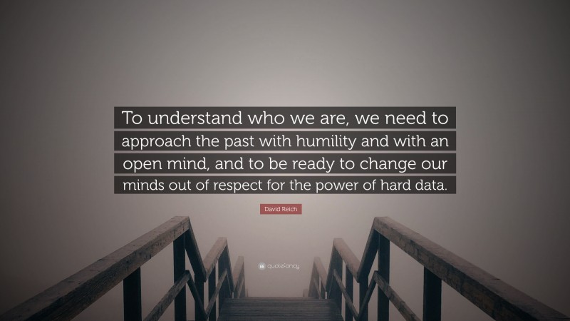 David Reich Quote: “To understand who we are, we need to approach the past with humility and with an open mind, and to be ready to change our minds out of respect for the power of hard data.”