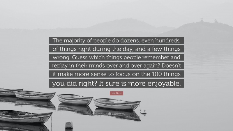 Hal Elrod Quote: “The majority of people do dozens, even hundreds, of things right during the day, and a few things wrong. Guess which things people remember and replay in their minds over and over again? Doesn’t it make more sense to focus on the 100 things you did right? It sure is more enjoyable.”