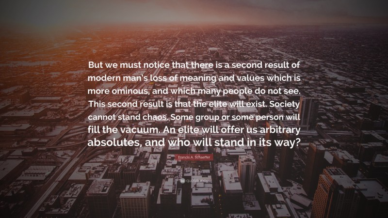 Francis A. Schaeffer Quote: “But we must notice that there is a second result of modern man’s loss of meaning and values which is more ominous, and which many people do not see. This second result is that the elite will exist. Society cannot stand chaos. Some group or some person will fill the vacuum. An elite will offer us arbitrary absolutes, and who will stand in its way?”