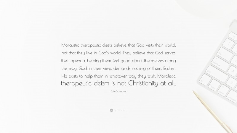 John Stonestreet Quote: “Moralistic therapeutic deists believe that God visits their world, not that they live in God’s world. They believe that God serves their agenda, helping them feel good about themselves along the way. God, in their view, demands nothing of them. Rather, He exists to help them in whatever way they wish. Moralistic therapeutic deism is not Christianity at all.”