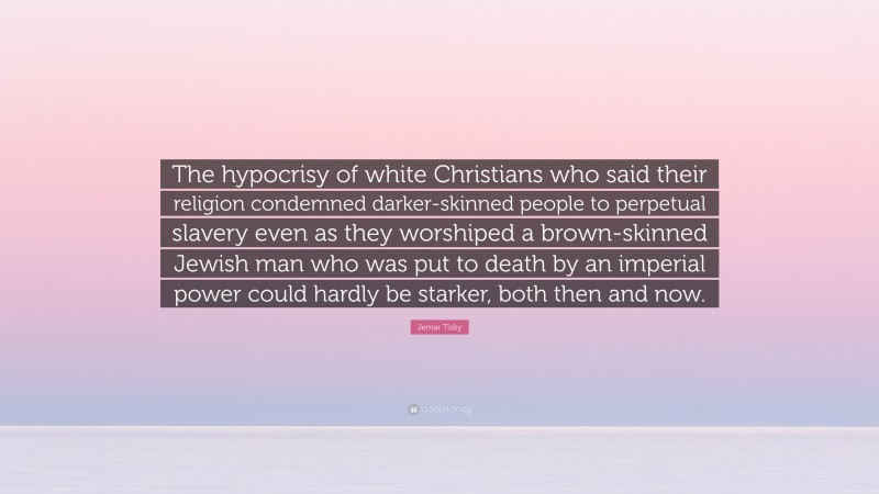 Jemar Tisby Quote: “The hypocrisy of white Christians who said their religion condemned darker-skinned people to perpetual slavery even as they worshiped a brown-skinned Jewish man who was put to death by an imperial power could hardly be starker, both then and now.”