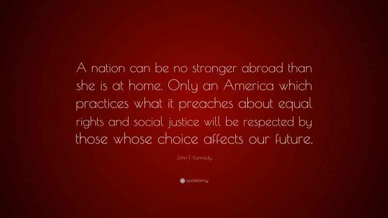 John F. Kennedy Quote: “A nation can be no stronger abroad than she is at home. Only an America which practices what it preaches about equal rights and social justice will be respected by those whose choice affects our future.”