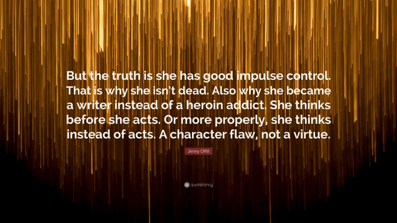 Jenny Offill Quote: “But the truth is she has good impulse control. That is why she isn’t dead. Also why she became a writer instead of a heroin addict. She thinks before she acts. Or more properly, she thinks instead of acts. A character flaw, not a virtue.”