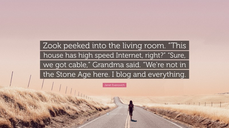 Janet Evanovich Quote: “Zook peeked into the living room. “This house has high speed Internet, right?” “Sure, we got cable,” Grandma said. “We’re not in the Stone Age here. I blog and everything.”