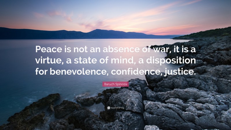 Baruch Spinoza Quote: “Peace is not an absence of war, it is a virtue, a state of mind, a disposition for benevolence, confidence, justice.”