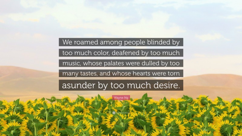 Wayne Ng Quote: “We roamed among people blinded by too much color, deafened by too much music, whose palates were dulled by too many tastes, and whose hearts were torn asunder by too much desire.”