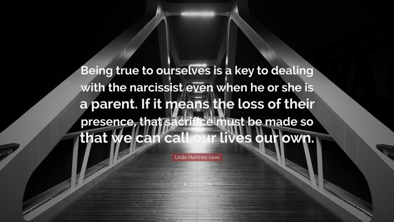 Linda Martinez-Lewi Quote: “Being true to ourselves is a key to dealing with the narcissist even when he or she is a parent. If it means the loss of their presence, that sacrifice must be made so that we can call our lives our own.”
