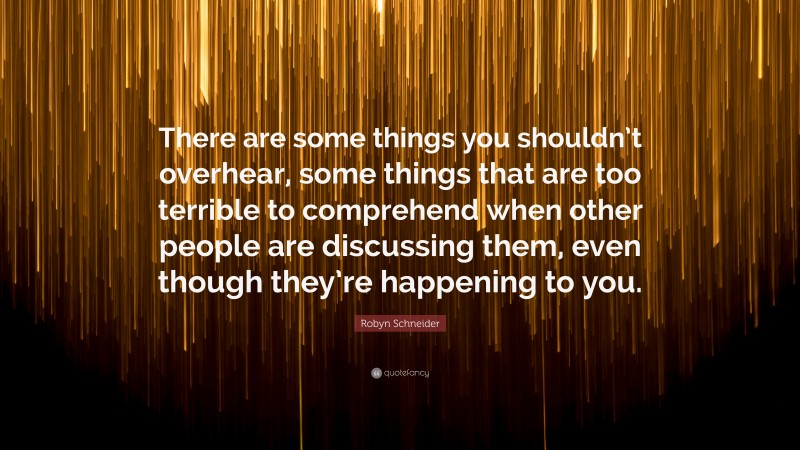 Robyn Schneider Quote: “There are some things you shouldn’t overhear, some things that are too terrible to comprehend when other people are discussing them, even though they’re happening to you.”