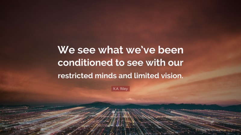 K.A. Riley Quote: “We see what we’ve been conditioned to see with our restricted minds and limited vision.”