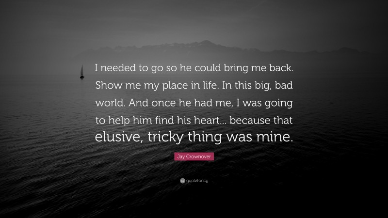 Jay Crownover Quote: “I needed to go so he could bring me back. Show me my place in life. In this big, bad world. And once he had me, I was going to help him find his heart... because that elusive, tricky thing was mine.”